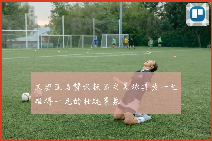 文班亚马赞叹极光之美称其为一生难得一见的壮观景象