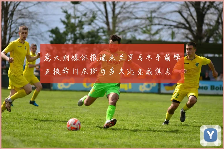 意大利媒体报道米兰罗马冬季前锋互换希门尼斯与多夫比克成焦点