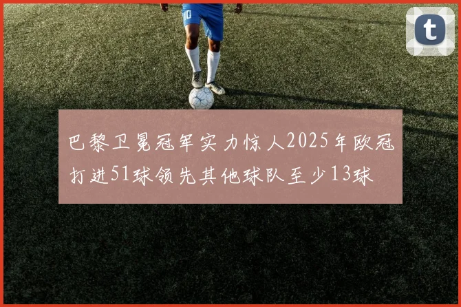 巴黎卫冕冠军实力惊人2025年欧冠打进51球领先其他球队至少13球