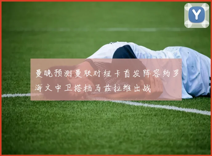曼晚预测曼联对纽卡首发阵容约罗海文中卫搭档马兹拉维出战