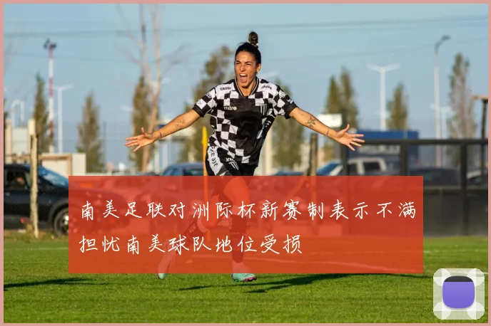 南美足联对洲际杯新赛制表示不满担忧南美球队地位受损