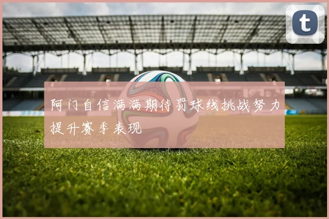阿门自信满满期待罚球线挑战努力提升赛季表现