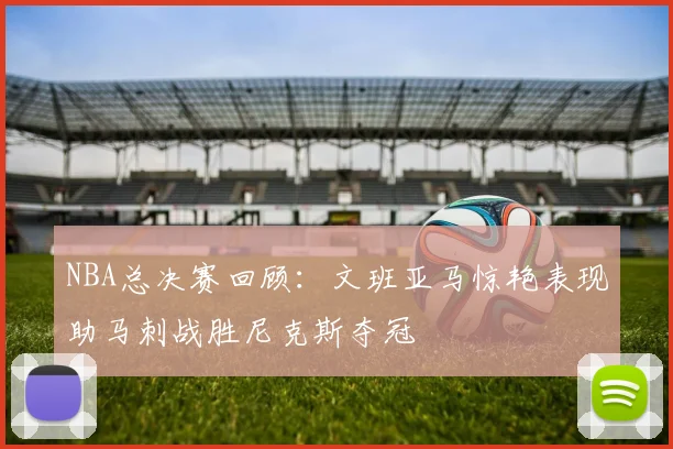 NBA总决赛回顾：文班亚马惊艳表现助马刺战胜尼克斯夺冠