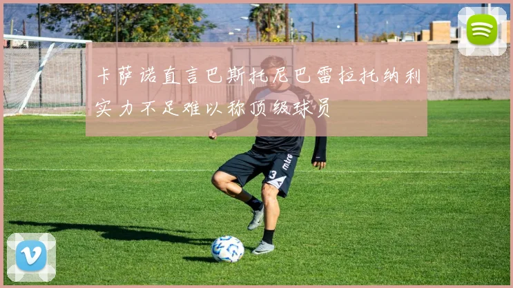 卡萨诺直言巴斯托尼巴雷拉托纳利实力不足难以称顶级球员
