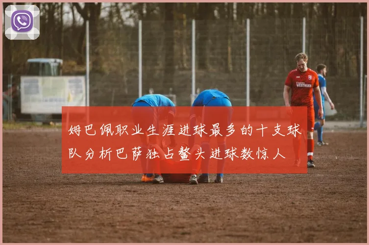 姆巴佩职业生涯进球最多的十支球队分析巴萨独占鳌头进球数惊人