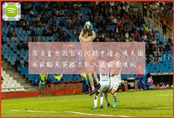 若马奎尔因官司问题申请入境美国或获豁免英格兰队入选前景堪忧