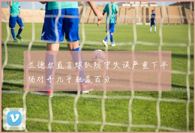 兰德尔直言球队防守失误严重下半场对手几乎狂轰百分