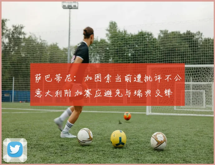 萨巴蒂尼：加图索当前遭批评不公意大利附加赛应避免与瑞典交锋