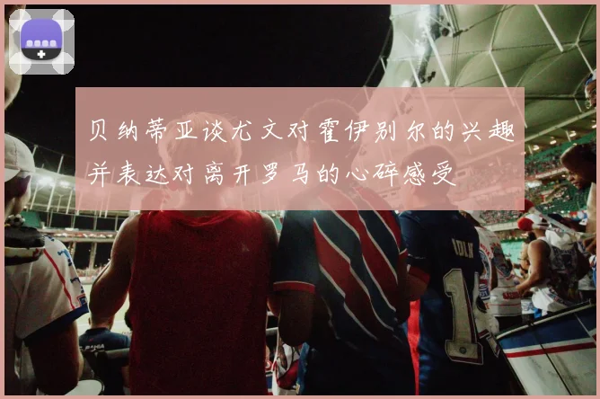 贝纳蒂亚谈尤文对霍伊别尔的兴趣并表达对离开罗马的心碎感受