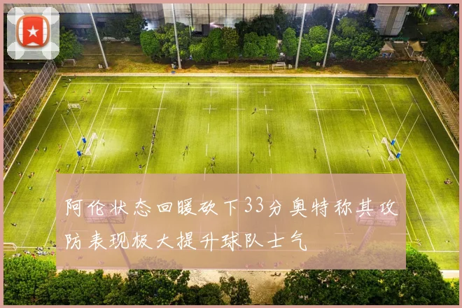 阿伦状态回暖砍下33分奥特称其攻防表现极大提升球队士气