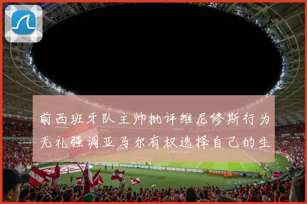 前西班牙队主帅批评维尼修斯行为无礼强调亚马尔有权选择自己的生活方式