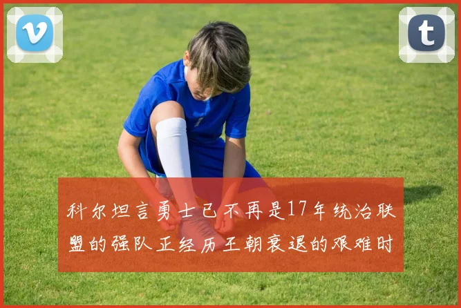 科尔坦言勇士已不再是17年统治联盟的强队正经历王朝衰退的艰难时刻