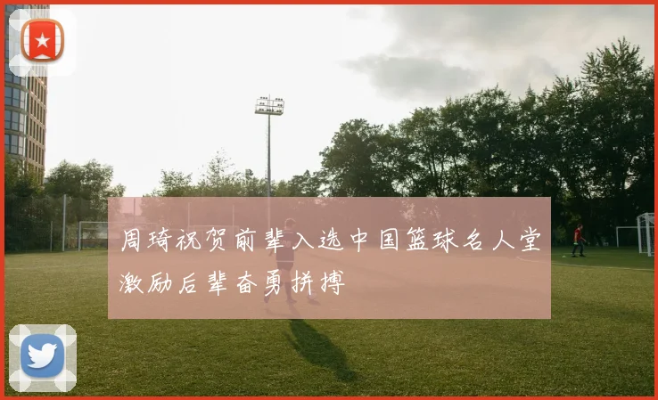 周琦祝贺前辈入选中国篮球名人堂激励后辈奋勇拼搏