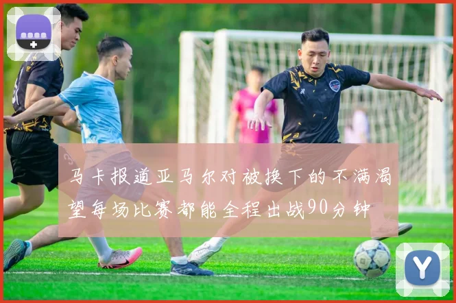 马卡报道亚马尔对被换下的不满渴望每场比赛都能全程出战90分钟