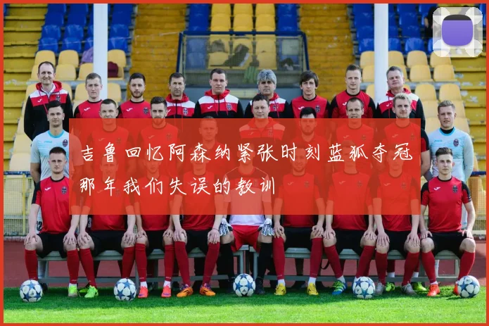 吉鲁回忆阿森纳紧张时刻蓝狐夺冠那年我们失误的教训