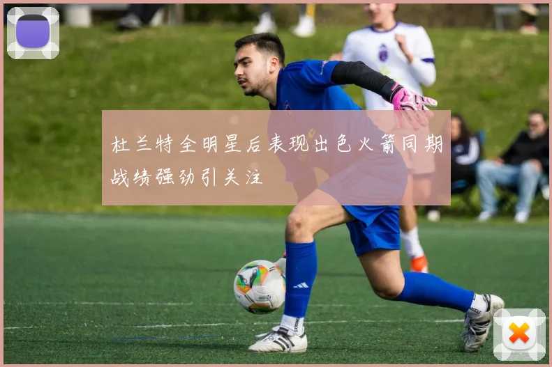 杜兰特全明星后表现出色火箭同期战绩强劲引关注