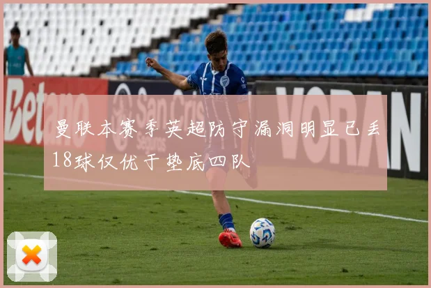 曼联本赛季英超防守漏洞明显已丢18球仅优于垫底四队