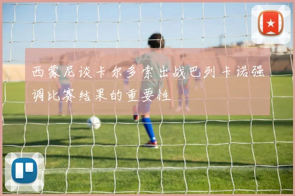 西蒙尼谈卡尔多索出战巴列卡诺强调比赛结果的重要性
