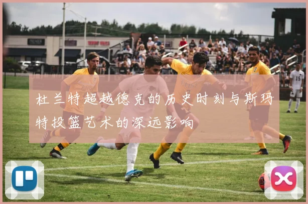 杜兰特超越德克的历史时刻与斯玛特投篮艺术的深远影响