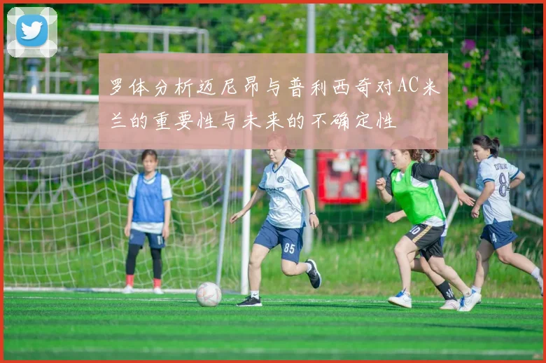 罗体分析迈尼昂与普利西奇对AC米兰的重要性与未来的不确定性
