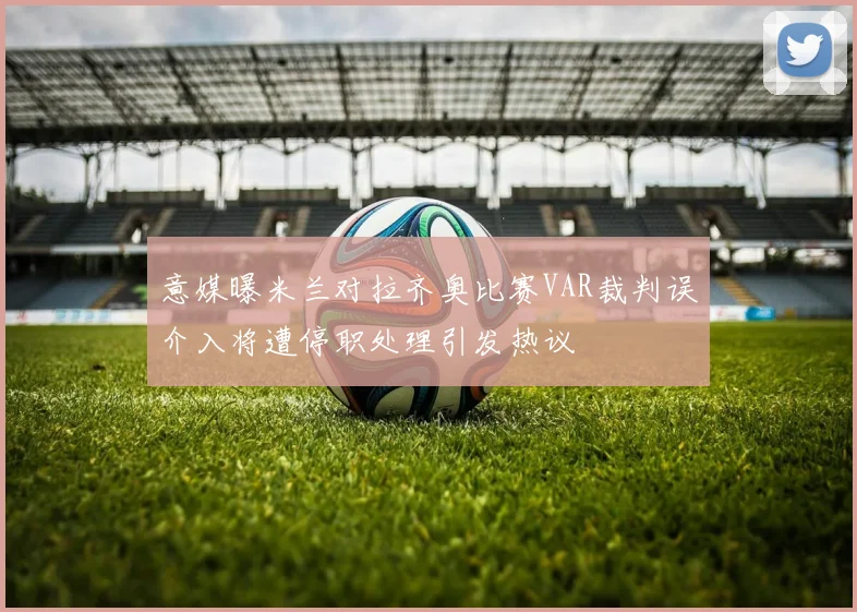 意媒曝米兰对拉齐奥比赛VAR裁判误介入将遭停职处理引发热议