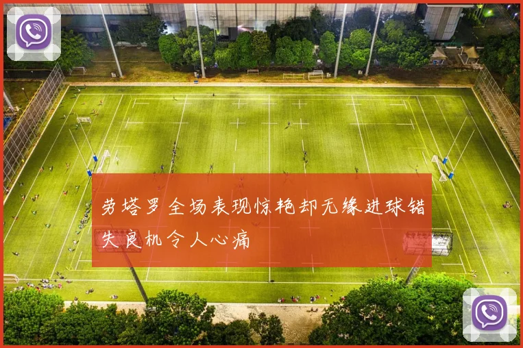 劳塔罗全场表现惊艳却无缘进球错失良机令人心痛