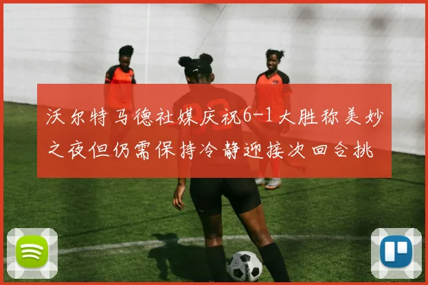 沃尔特马德社媒庆祝6-1大胜称美妙之夜但仍需保持冷静迎接次回合挑战