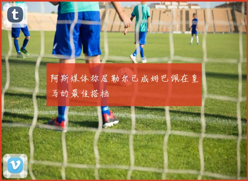 阿斯媒体称居勒尔已成姆巴佩在皇马的最佳搭档